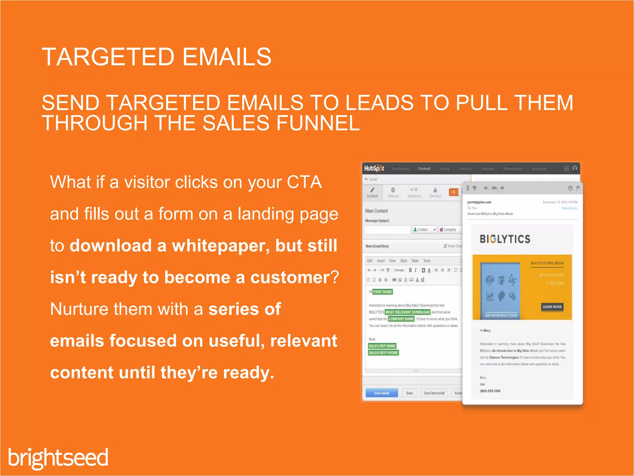 What if a visitor clicks on your CTA
and fills out a form on a landing page
to download a whitepaper, but still
isn’t ready to become a customer?
Nurture them with a series of
emails focused on useful, relevant
content until they’re ready.
TARGETED EMAILS
SEND TARGETED EMAILS TO LEADS TO PULL THEM
THROUGH THE SALES FUNNEL
 