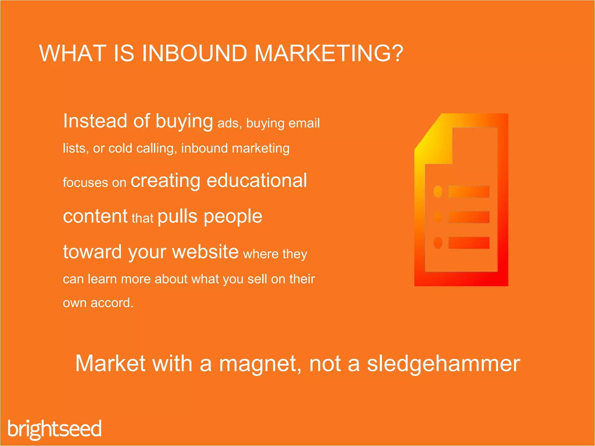 Instead of buying ads, buying email
lists, or cold calling, inbound marketing
focuses on creating educational
content that pulls people
toward your website where they
can learn more about what you sell on their
own accord.
WHAT IS INBOUND MARKETING?
Market with a magnet, not a sledgehammer
 