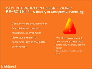 2. Consumers are accustomed to
false claims and deceit in
advertising, so even when
clever ads are seen by
consumers, they’re thought to
be dishonest.
WHY INTERRUPTION DOESN’T WORK:
REASON No 2 - A History of Deceptive Advertising:
63% of consumers need to
hear company claims 3-5x
before they’ll actually believe
them!
Source Edelman Trust Barometer,
2012
 