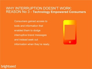 3. Consumers gained access to
tools and information that
enabled them to dodge
interruptive brand messages
and instead seek out
information when they’re ready.
WHY INTERRUPTION DOESN’T WORK:
REASON No 3 - Technology Empowered Consumers
 