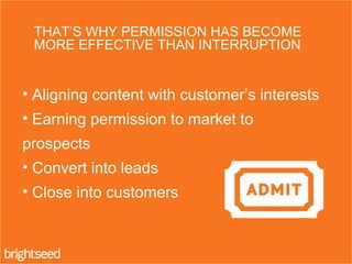 THAT’S WHY PERMISSION HAS BECOME
MORE EFFECTIVE THAN INTERRUPTION
• Aligning content with customer’s interests
• Earning permission to market to
prospects
• Convert into leads
• Close into customers
 