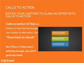 Calls-to-action (CTAs) are
buttons or links that encourage
your visitors to take action, like
“Download an ebook”
No CTAs or if they aren’t
enticing enough, you won’t
generate leads.
CALLS TO ACTION
ENTICE YOUR VISITORS TO CLAIM AN OFFER WITH
CALLS-TO-ACTION
 
