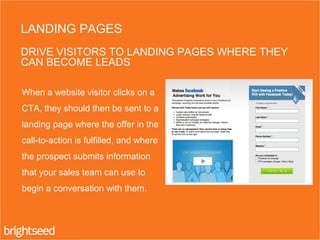 When a website visitor clicks on a
CTA, they should then be sent to a
landing page where the offer in the
call-to-action is fulfilled, and where
the prospect submits information
that your sales team can use to
begin a conversation with them.
LANDING PAGES
DRIVE VISITORS TO LANDING PAGES WHERE THEY
CAN BECOME LEADS
 