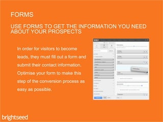 In order for visitors to become
leads, they must fill out a form and
submit their contact information.
Optimise your form to make this
step of the conversion process as
easy as possible.
FORMS
USE FORMS TO GET THE INFORMATION YOU NEED
ABOUT YOUR PROSPECTS
 