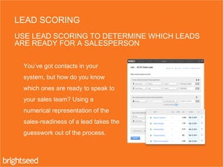 You’ve got contacts in your
system, but how do you know
which ones are ready to speak to
your sales team? Using a
numerical representation of the
sales-readiness of a lead takes the
guesswork out of the process.
LEAD SCORING
USE LEAD SCORING TO DETERMINE WHICH LEADS
ARE READY FOR A SALESPERSON
 