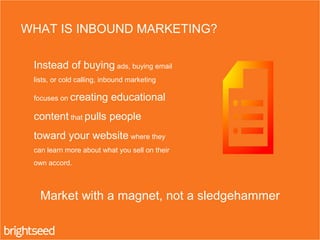Instead of buying ads, buying email
lists, or cold calling, inbound marketing
focuses on creating educational
content that pulls people
toward your website where they
can learn more about what you sell on their
own accord.
WHAT IS INBOUND MARKETING?
Market with a magnet, not a sledgehammer
 