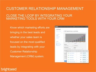 Know which marketing efforts are
bringing in the best leads and
whether your sales team is
focused on the most qualified
leads by integrating with your
Customer Relationship
Management (CRM) system.
CUSTOMER RELATIONSHIP MANAGEMENT
CLOSE THE LOOP BY INTEGRATING YOUR
MARKETING TOOLS WITH YOUR CRM
 