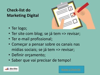 Check-list do
Marketing Digital
• Ter logo;
• Ter site com blog; se já tem => revisar;
• Ter e-mail profissional;
• Começar a pensar sobre os canais nas
mídias sociais; se já tem => revisar;
• Definir orçamento;
• Saber que vai precisar de tempo!
Acesse o Check-list
 