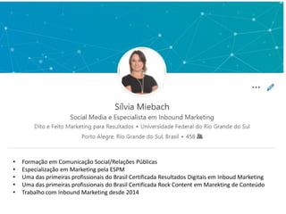 • Formação em Comunicação Social/Relações Públicas
• Especialização em Marketing pela ESPM
• Uma das primeiras profissionais do Brasil Certificada Resultados Digitais em Inboud Marketing
• Uma das primeiras profissionais do Brasil Certificada Rock Content em Marekting de Conteúdo
• Trabalho com Inbound Marketing desde 2014
 