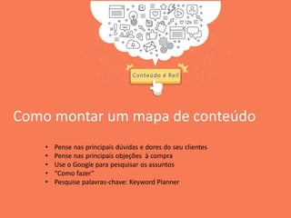 Como montar um mapa de conteúdo
• Pense nas principais dúvidas e dores do seu clientes
• Pense nas principais objeções à compra
• Use o Google para pesquisar os assuntos
• “Como fazer”
• Pesquise palavras-chave: Keyword Planner
 