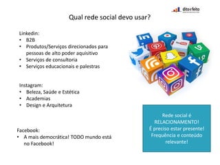 Qual rede social devo usar?
Linkedin:
• B2B
• Produtos/Serviços direcionados para
pessoas de alto poder aquisitivo
• Serviços de consultoria
• Serviços educacionais e palestras
Instagram:
• Beleza, Saúde e Estética
• Academias
• Design e Arquitetura
Facebook:
• A mais democrática! TODO mundo está
no Facebook!
Rede social é
RELACIONAMENTO!
É preciso estar presente!
Frequência e conteúdo
relevante!
 