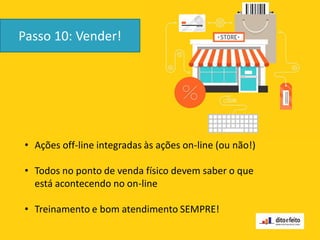 Passo 10: Vender!
• Ações off-line integradas às ações on-line (ou não!)
• Todos no ponto de venda físico devem saber o que
está acontecendo no on-line
• Treinamento e bom atendimento SEMPRE!
 