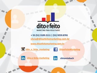 silvia@ditoefeitomarketing.com.br
+ 55 (51) 3109.2111 | (51) 9259.8781
www.ditoefeitomarketing.com.br
dito_e_feito_marketing
dito-e-feito-marketing
DitoeFeitoMarketing
silviamiebach
 