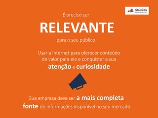 É preciso ser
RELEVANTE
para o seu público
Usar a Internet para oferecer conteúdo
de valor para ele e conquistar a sua
atenção e curiosidade
Sua empresa deve ser a mais completa
fonte de informações disponível no seu mercado
 