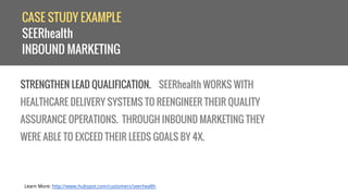 CASE STUDY EXAMPLE 
SEERhealth 
INBOUND MARKETING 
STRENGTHEN LEAD QUALIFICATION. SEERhealth WORKS WITH 
HEALTHCARE DELIVERY SYSTEMS TO REENGINEER THEIR QUALITY 
ASSURANCE OPERATIONS. THROUGH INBOUND MARKETING THEY 
WERE ABLE TO EXCEED THEIR LEEDS GOALS BY 4X. 
Learn More: http://www.hubspot.com/customers/seerhealth 
 