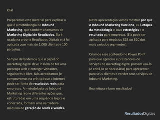 Olá! 
Preparamos este material para explicar o 
que é a metodologia de Inbound 
Marketing, que também chamamos de 
Marketing Digital de Resultados. Ela é 
usada na própria Resultados Digitais e já foi 
aplicada com mais de 1.000 clientes e 100 
parceiros. 
Sempre defendemos que o papel do 
marketing digital deve ir além de ter uma 
presença web e entregar visitantes, 
seguidores e likes. Nós acreditamos (e 
comprovamos na prática) que a internet 
pode ser fonte de resultados reais para 
empresas. A metodologia de Inbound 
Marketing reúne diferentes ações que, 
estruturadas em uma sequência lógica e 
conectada, formam uma verdadeira 
máquina de geração de Leads e vendas. 
Nesta apresentação vamos mostrar por que 
o Inbound Marketing funciona, as 5 etapas 
da metodologia e suas estratégias e o 
resultado para empresas. (Ela pode ser 
aplicada para negócios B2B ou B2C dos 
mais variados segmentos). 
Criamos esse conteúdo no Power Point 
para que agências e prestadores de 
serviços de marketing digital possam usá-lo 
(e editá-lo se necessário) para apresentar 
para seus clientes e vender seus serviços de 
Inbound Marketing. 
Boa leitura e bons resultados! 
 
