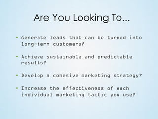 Are You Looking To...
• Generate leads that can be turned into
long-term customers?
• Achieve sustainable and predictable
results?
• Develop a cohesive marketing strategy?
• Increase the effectiveness of each
individual marketing tactic you use?

 