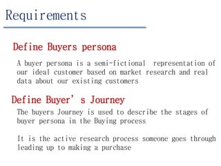 Requirements
Define Buyers persona
A buyer persona is a semi-fictional representation of
our ideal customer based on market research and real
data about our existing customers
Define Buyer’s Journey
The buyers Journey is used to describe the stages of
buyer persona in the Buying process
It is the active research process someone goes through
leading up to making a purchase
 