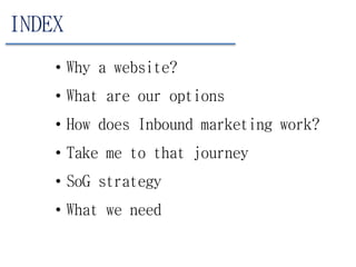 INDEX
• Why a website?
• What are our options
• How does Inbound marketing work?
• Take me to that journey
• SoG strategy
• What we need
 
