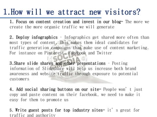 1.How will we attract new visitors?
1. Focus on content creation and invest in our blog- The more we
create the more organic traffic we will generate
2. Deploy infographics – Infographics get shared more often than
most types of content. This makes them ideal candidates for
traffic generation campaigns that make use of content marketing.
For instance on Pinterest, Facebook and Twitter
3.Share slide shares and other presentations – Posting
information of Slideshare will help us increase both brand
awareness and website traffic through exposure to potential
customers
4. Add social sharing buttons on our site- People won’t just
copy and paste content on their facebook, we need to make it
easy for them to promote us
5. Write guest posts for top industry sites- it’s great for
traffic and authority
 