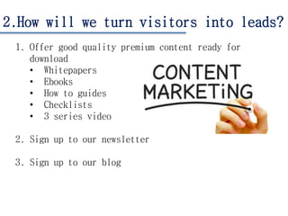 2.How will we turn visitors into leads?
1. Offer good quality premium content ready for
download
• Whitepapers
• Ebooks
• How to guides
• Checklists
• 3 series video
2. Sign up to our newsletter
3. Sign up to our blog
 