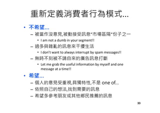 重新定義消費者行為模式…
• 不希望…
– 被當作沒意見,被動接受訊息”市場區隔”份子之㇐
• I am not a dumb in your segment!!
– 過多與雜亂的訊息來干擾生活
• I don’t want to always interrupt by spam messages!!
– 無時不刻被不請自來的廣告訊息打斷
• Let me grab the useful information by myself and one
message at a time!!
• 希望…
– 個人的意見受重視,具獨特性,不是 one of…
– 依照自己的想法,找到需要的訊息
– 希望多參考朋友或其他鄉民推薦的訊息
33
 