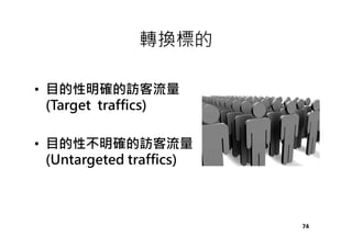 轉換標的
• 目的性明確的訪客流量
(Target traffics)
• 目的性不明確的訪客流量
(Untargeted traffics)
74
 