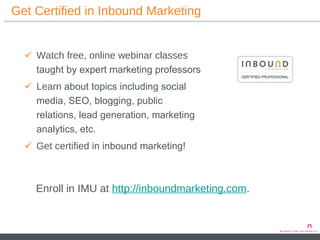 Get Certified in Inbound Marketing Watch   free, online webinar classes  taught by expert marketing professors  Learn  about topics including social media, SEO, blogging, public relations, lead generation, marketing analytics, etc. Get certified  in inbound marketing!  Enroll in IMU at  http://inboundmarketing.com . 