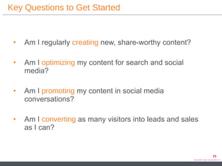 Key Questions to Get Started Am I regularly  creating  new, share-worthy content? Am I  optimizing  my content for search and social media? Am I  promoting   my content in social media conversations? Am I  converting  as many visitors into leads and sales as I can? 