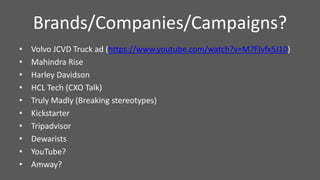 • Volvo JCVD Truck ad (https://www.youtube.com/watch?v=M7FIvfx5J10)
• Mahindra Rise
• Harley Davidson
• HCL Tech (CXO Talk)
• Truly Madly (Breaking stereotypes)
• Kickstarter
• Tripadvisor
• Dewarists
• YouTube?
• Amway?
Brands/Companies/Campaigns?
 