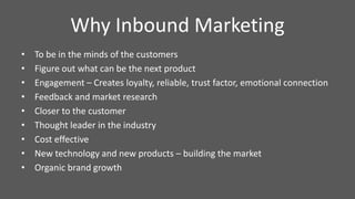 Why Inbound Marketing
• To be in the minds of the customers
• Figure out what can be the next product
• Engagement – Creates loyalty, reliable, trust factor, emotional connection
• Feedback and market research
• Closer to the customer
• Thought leader in the industry
• Cost effective
• New technology and new products – building the market
• Organic brand growth
 