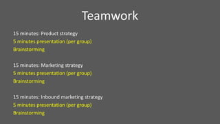 Teamwork
15 minutes: Product strategy
5 minutes presentation (per group)
Brainstorming
15 minutes: Marketing strategy
5 minutes presentation (per group)
Brainstorming
15 minutes: Inbound marketing strategy
5 minutes presentation (per group)
Brainstorming
 