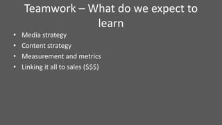 Teamwork – What do we expect to
learn
• Media strategy
• Content strategy
• Measurement and metrics
• Linking it all to sales ($$$)
 