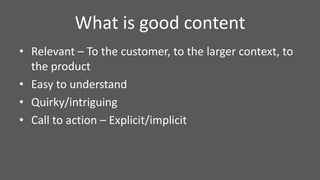 What is good content
• Relevant – To the customer, to the larger context, to
the product
• Easy to understand
• Quirky/intriguing
• Call to action – Explicit/implicit
 