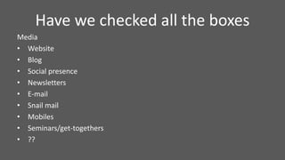 Have we checked all the boxes
Media
• Website
• Blog
• Social presence
• Newsletters
• E-mail
• Snail mail
• Mobiles
• Seminars/get-togethers
• ??
 