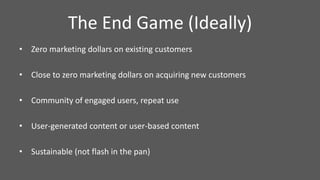 The End Game (Ideally)
• Zero marketing dollars on existing customers
• Close to zero marketing dollars on acquiring new customers
• Community of engaged users, repeat use
• User-generated content or user-based content
• Sustainable (not flash in the pan)
 