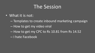 • What it is not:
– Templates to create inbound marketing campaign
– How to get my video viral
– How to get my CPC to Rs 10.81 from Rs 14.52
– I hate Facebook
The Session
 