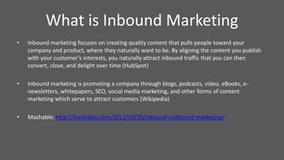 • Inbound marketing focuses on creating quality content that pulls people toward your
company and product, where they naturally want to be. By aligning the content you publish
with your customer’s interests, you naturally attract inbound traffic that you can then
convert, close, and delight over time (HubSpot)
• Inbound marketing is promoting a company through blogs, podcasts, video, eBooks, e-
newsletters, whitepapers, SEO, social media marketing, and other forms of content
marketing which serve to attract customers (Wikipedia)
• Mashable: http://mashable.com/2011/10/30/inbound-outbound-marketing/
What is Inbound Marketing
 