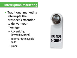Interruption Marketing
 Traditional marketing
interrupts the
prospect’s attention
to deliver your
message.
– Advertising
(TV/radio/print)
– Telemarketing/cold
calls
– Email
 