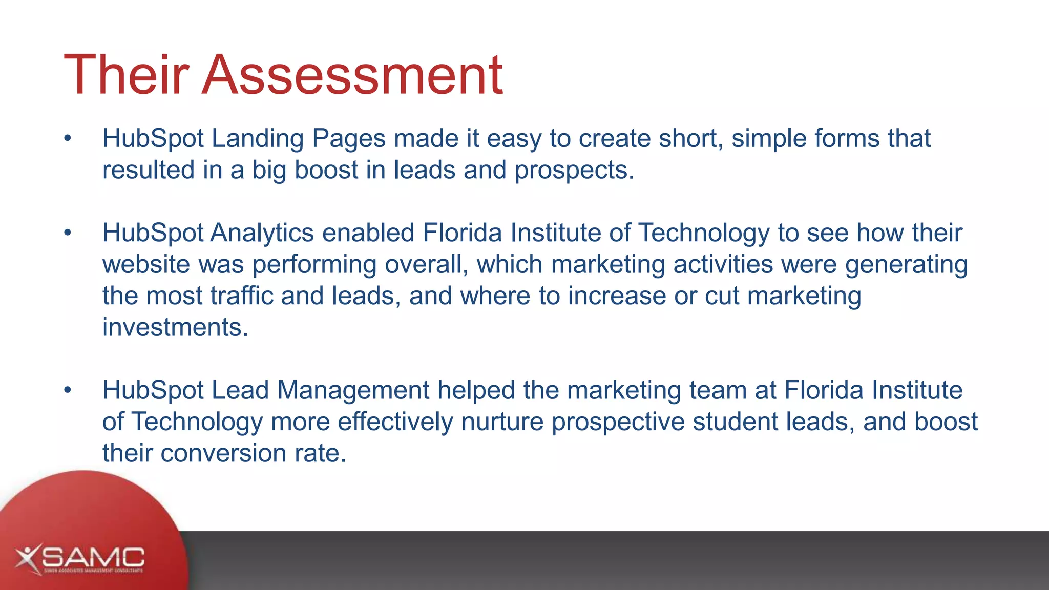 • HubSpot Landing Pages made it easy to create short, simple forms that
resulted in a big boost in leads and prospects.
• HubSpot Analytics enabled Florida Institute of Technology to see how their
website was performing overall, which marketing activities were generating
the most traffic and leads, and where to increase or cut marketing
investments.
• HubSpot Lead Management helped the marketing team at Florida Institute
of Technology more effectively nurture prospective student leads, and boost
their conversion rate.
Their Assessment
 