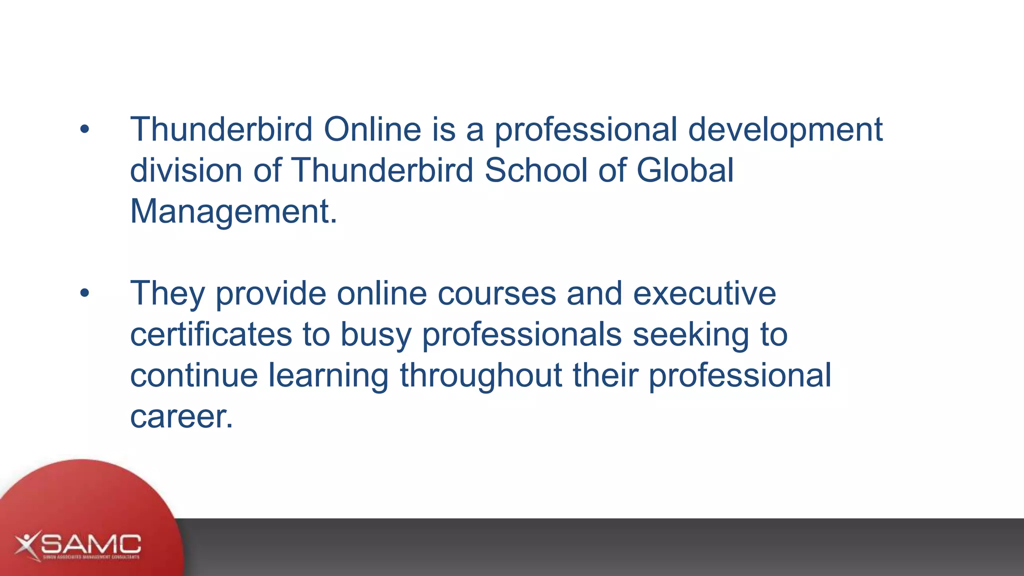 • Thunderbird Online is a professional development
division of Thunderbird School of Global
Management.
• They provide online courses and executive
certificates to busy professionals seeking to
continue learning throughout their professional
career.
 