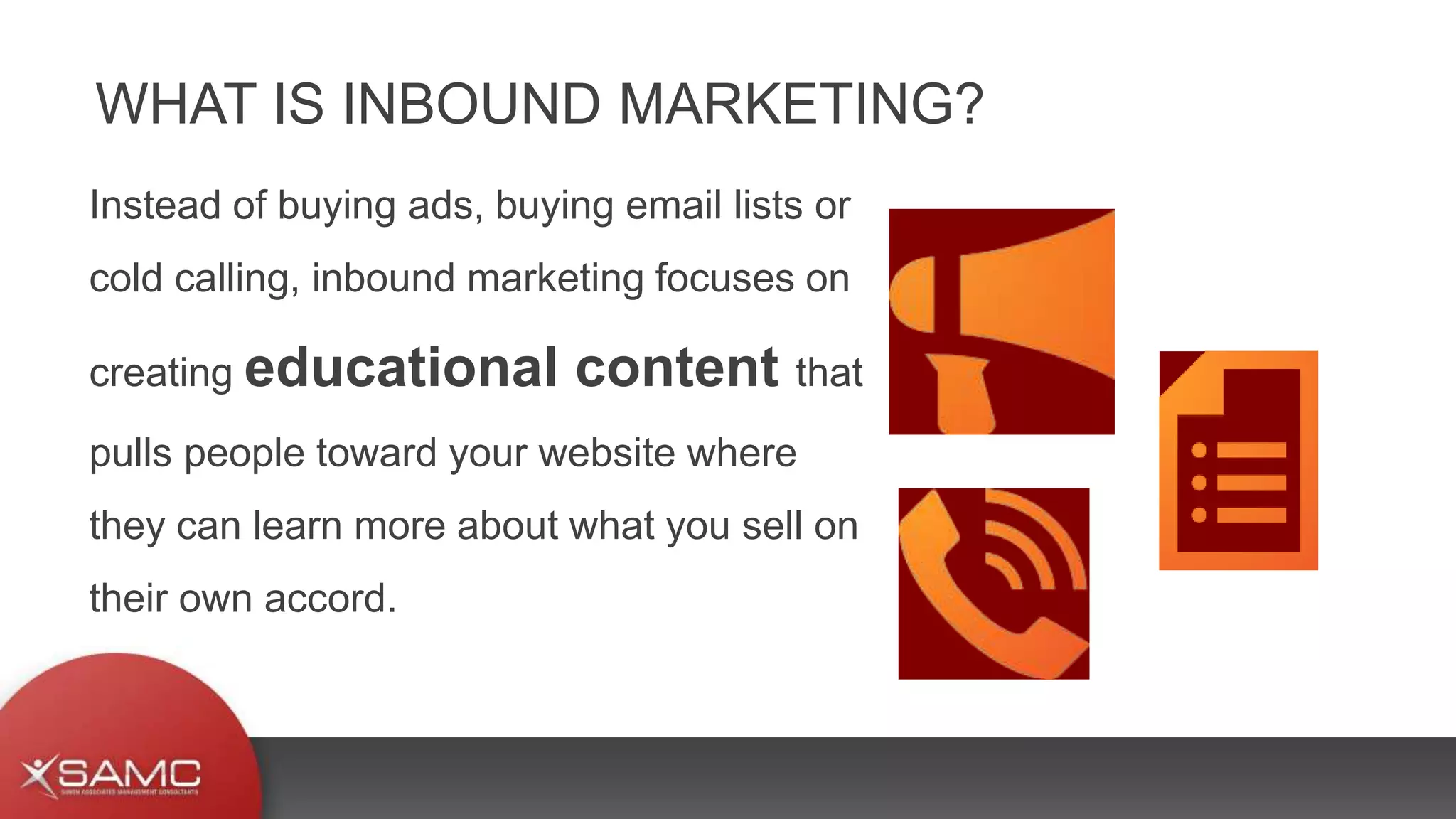 Instead of buying ads, buying email lists or
cold calling, inbound marketing focuses on
creating educational content that
pulls people toward your website where
they can learn more about what you sell on
their own accord.
WHAT IS INBOUND MARKETING?
 