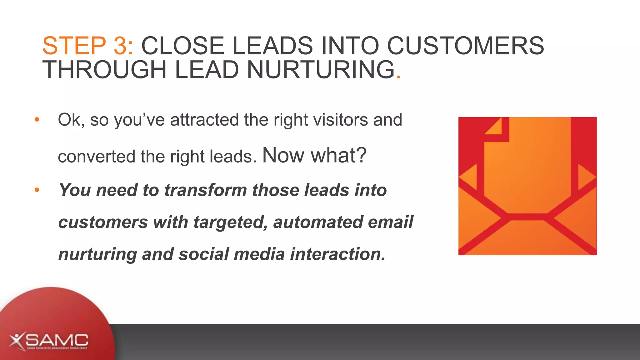 • Ok, so you’ve attracted the right visitors and
converted the right leads. Now what?
• You need to transform those leads into
customers with targeted, automated email
nurturing and social media interaction.
STEP 3: CLOSE LEADS INTO CUSTOMERS
THROUGH LEAD NURTURING.
 