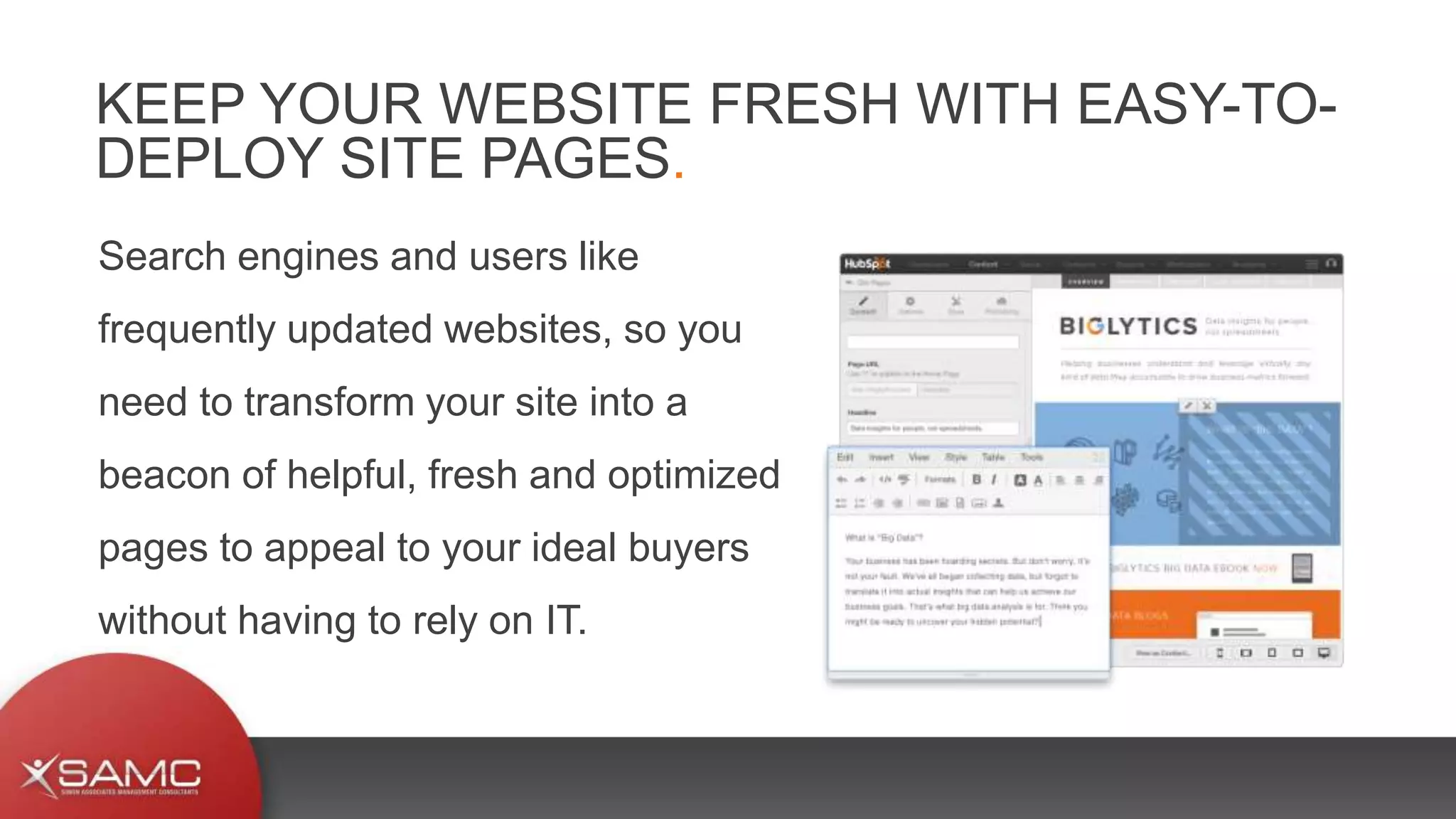 Search engines and users like
frequently updated websites, so you
need to transform your site into a
beacon of helpful, fresh and optimized
pages to appeal to your ideal buyers
without having to rely on IT.
KEEP YOUR WEBSITE FRESH WITH EASY-TO-
DEPLOY SITE PAGES.
 