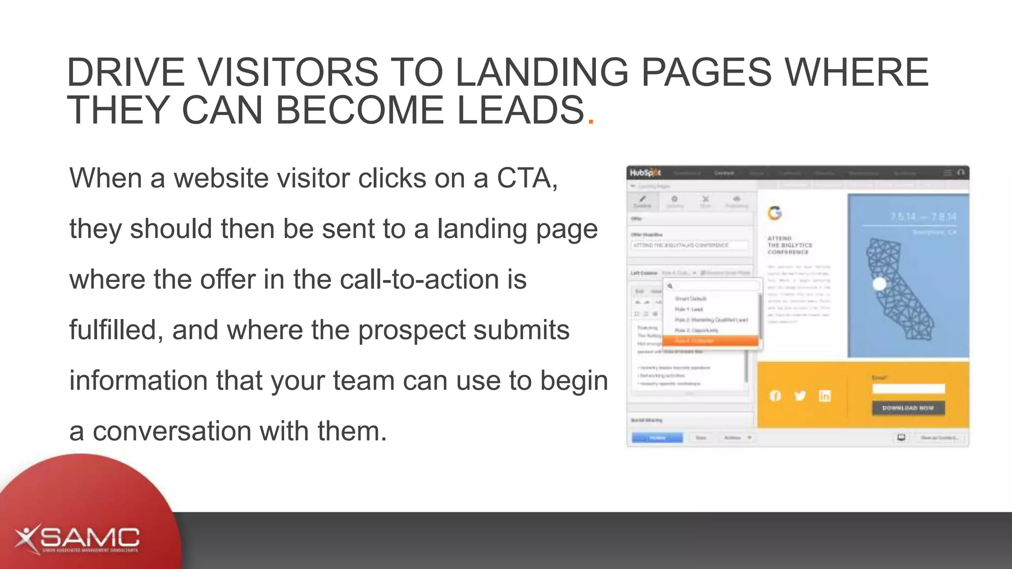 When a website visitor clicks on a CTA,
they should then be sent to a landing page
where the offer in the call-to-action is
fulfilled, and where the prospect submits
information that your team can use to begin
a conversation with them.
DRIVE VISITORS TO LANDING PAGES WHERE
THEY CAN BECOME LEADS.
 