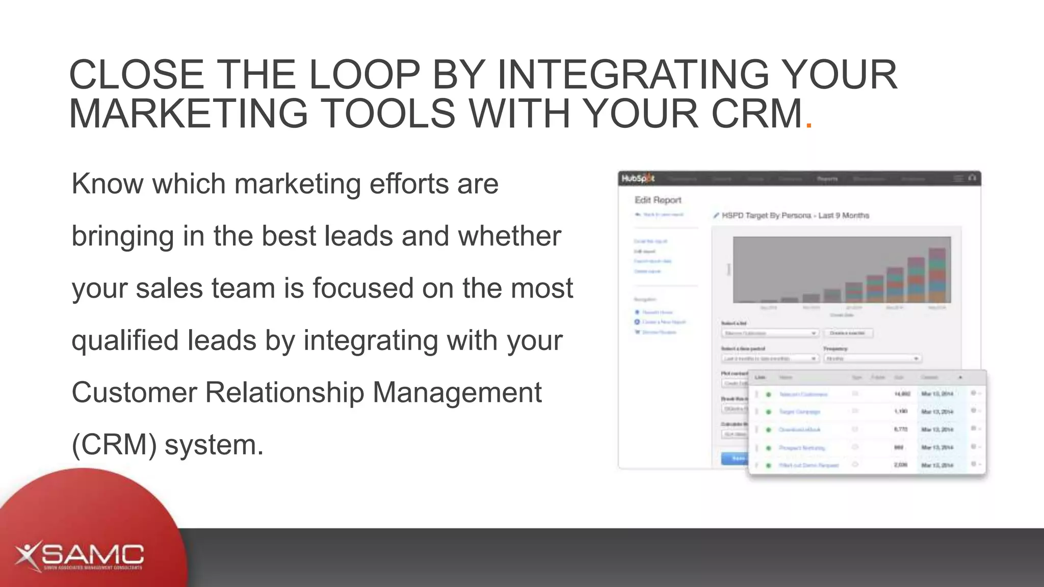 Know which marketing efforts are
bringing in the best leads and whether
your sales team is focused on the most
qualified leads by integrating with your
Customer Relationship Management
(CRM) system.
CLOSE THE LOOP BY INTEGRATING YOUR
MARKETING TOOLS WITH YOUR CRM.
 
