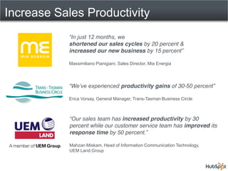 Increase Sales Productivity

           shortened our sales cycles by 20 percent &
           increased our new business by 15

           Massimiliano Pianigiani, Sales Director, Mia Energia




                                     productivity gains of 30-

           Erica Vorsay, General Manager, Trans-Tasman Business Circle



                      team has increased productivity by 30
            percent while our customer service team has improved its
            response time by 50 percent

            Mahzan Miskam, Head of Information Communication Technology,
            UEM Land Group
 
