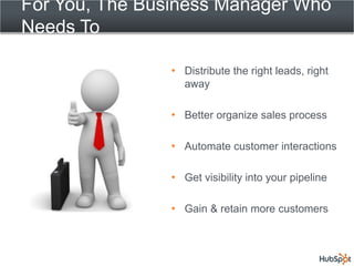 For You, The Business Manager Who
Needs To

                 Distribute the right leads, right
                 away

                 Better organize sales process

                 Automate customer interactions

                 Get visibility into your pipeline

                 Gain & retain more customers
 