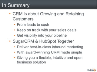 In Summary
   CRM is about Growing and Retaining
   Customers
     From leads to cash
     Keep on track with your sales deals
     Get visibility into your pipeline
   SugarCRM & HubSpot Together
     Deliver best-in-class inbound marketing
     With award-winning CRM made simple
     Giving you a flexible, intuitive and open
     business solution
 