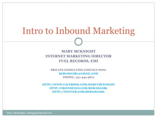 Mary McKnight Internet marketing director fuel records, EMI Private Consulting Contact Info: rebloggirl@gmail.com PHONE:: given upon request http://www.facebook.com/marytmcknight http://friendfeed.com/rebloggirl http://twitter.com/REBlogGirl Intro to Inbound Marketing Mary McKnight, rebloggirl@gmail.com 